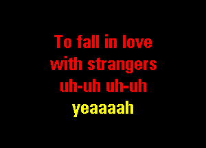 To fall in love
with strangers

uh-uh uh-uh
yeaaaah