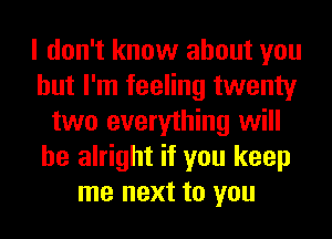 I don't know about you
but I'm feeling twenty
two everything will
be alright if you keep
me next to you