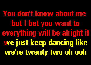 You don't know about me
but I bet you want to
everything will be alright if
we iust keep dancing like
we're twenty two oh ooh