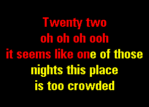 Twenty two
oh oh oh ooh

it seems like one of those
nights this place
is too crowded