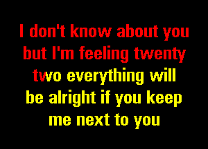 I don't know about you
but I'm feeling twenty
two everything will
be alright if you keep
me next to you