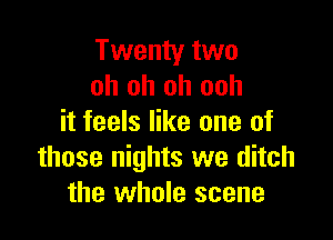 Twenty two
oh oh oh ooh

it feels like one of
those nights we ditch
the whole scene