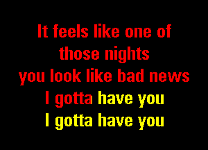 It feels like one of
those nights

you look like bad news
I gotta have you
I gotta have you