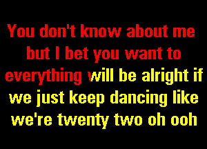 You don't know about me
but I bet you want to
everything will be alright if
we iust keep dancing like
we're twenty two oh ooh