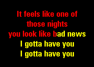 It feels like one of
those nights

you look like bad news
I gotta have you
I gotta have you