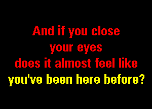 And if you close
your eyes

does it almost feel like
you've been here before?