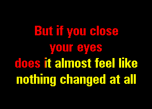 But if you close
your eyes

does it almost feel like
nothing changed at all