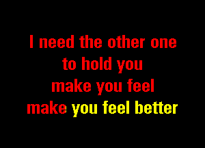 I need the other one
to hold you

make you feel
make you feel better