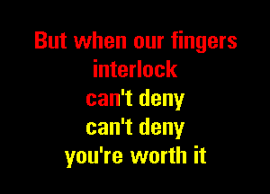 But when our fingers
interlock

can't deny
can't deny
you're worth it