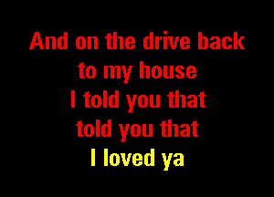 And on the drive back
to my house

I told you that
told you that
I loved ya