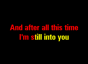 And after all this time

I'm still into you