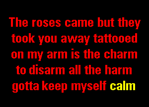 The roses came but they
took you away tattooed
on my arm is the charm
to disarm all the harm
gotta keep myself calm