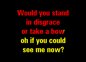 Would you stand
in disgrace

or take a how
oh if you could
see me now?