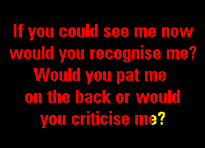 If you could see me now
would you recognise me?
Would you pat me
on the back or would
you criticise me?