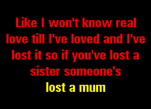 Like I won't know real
love till I've loved and I've
lost it so if you've lost a
sister someone's
lost a mum