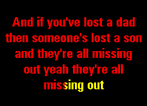 And if you've lost a dad
then someone's lost a son
and they're all missing
out yeah they're all
missing out