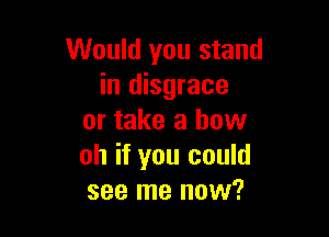 Would you stand
in disgrace

or take a how
oh if you could
see me now?