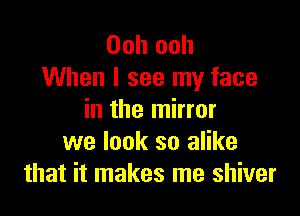 Ooh ooh
When I see my face

in the mirror
we look so alike
that it makes me shiver