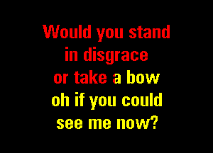 Would you stand
in disgrace

or take a how
oh if you could
see me now?