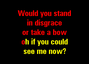 Would you stand
in disgrace

or take a how
oh if you could
see me now?