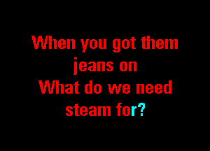 When you got them
jeans on

What do we need
steam for?