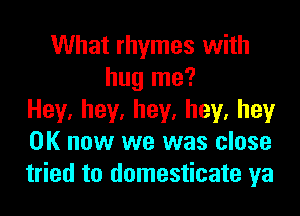 What rhymes with
hug me?
Hey,hey,hey,hey,hey
OK now we was close
tried to domesticate ya