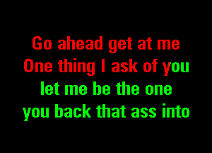 Go ahead get at me
One thing I ask of you

let me be the one
you back that ass into