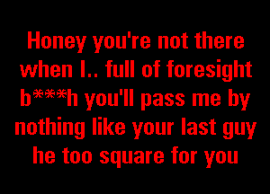 Honey you're not there
when l.. full of foresight
hemeh you'll pass me by
nothing like your last guy

he too square for you