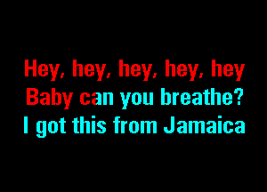 Hey,hey,hey,hey,hey

Baby can you breathe?
I got this from Jamaica