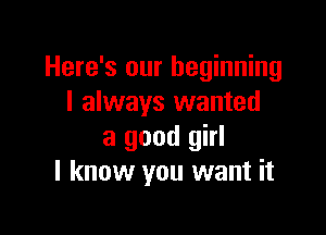 Here's our beginning
I always wanted

a good girl
I know you want it