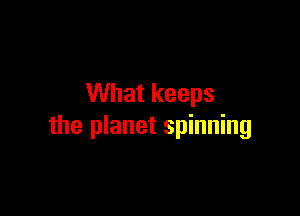 What keeps

the planet spinning