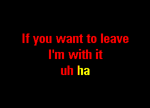 If you want to leave

I'm with it
uh ha