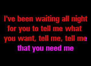 I've been waiting all night
for you to tell me what
you want, tell me, tell me
that you need me