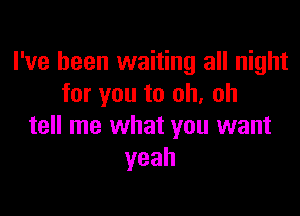 I've been waiting all night
for you to oh. oh

tell me what you want
yeah