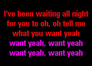 I've been waiting all night
for you to oh, oh tell me
what you want yeah
want yeah, want yeah
want yeah, want yeah