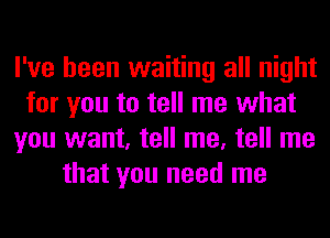 I've been waiting all night
for you to tell me what
you want, tell me, tell me
that you need me