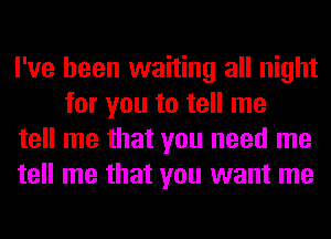 I've been waiting all night
for you to tell me

tell me that you need me

tell me that you want me