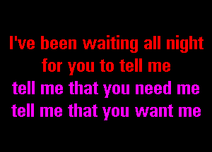 I've been waiting all night
for you to tell me

tell me that you need me

tell me that you want me