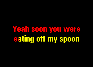 Yeah soon you were

eating off my spoon