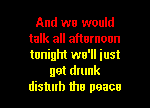 And we would
talk all afternoon

tonight we'll just
get drunk
disturb the peace