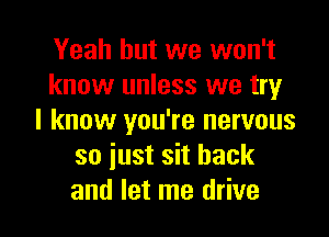 Yeah but we won't
know unless we try

I know you're nervous
so iust sit back
and let me drive