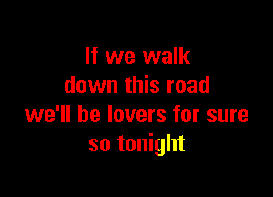 If we walk
down this road

we'll be lovers for sure
so tonight