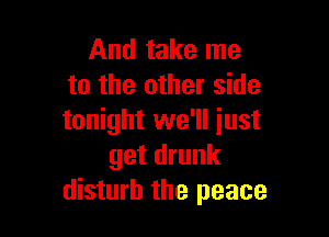 And take me
to the other side

tonight we'll just
get drunk
disturb the peace