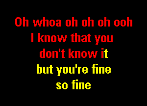 0h whoa oh oh oh ooh
I know that you

don't know it
but you're fine
so fine