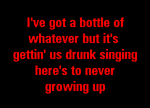 I've got a bottle of
whatever but it's
gettin' us drunk singing
here's to never
growing up
