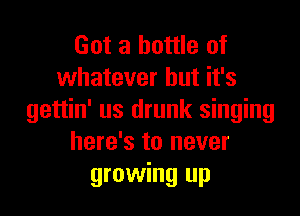 Got a bottle of
whatever but it's

gettin' us drunk singing
here's to never
growing up