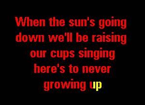 When the sun's going
down we'll be raising

our cups singing
here's to never
growing up