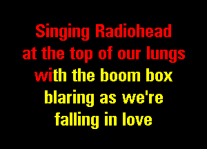 Singing Radiohead
at the top of our lungs
with the boom box
blaring as we're
falling in love