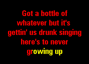 Got a bottle of
whatever but it's

gettin' us drunk singing
here's to never
growing up