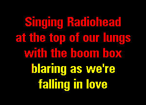 Singing Radiohead
at the top of our lungs
with the boom box
blaring as we're
falling in love